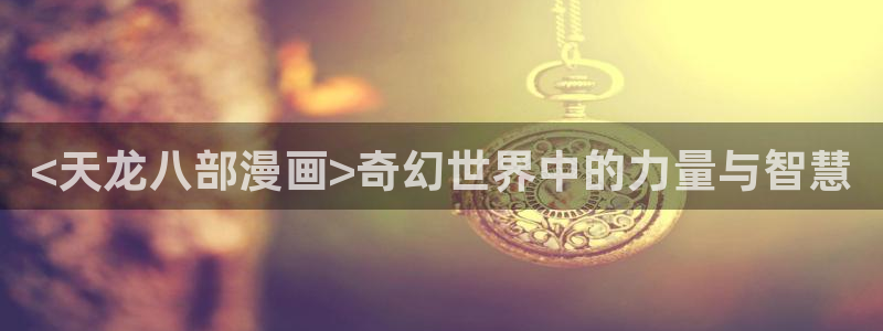 新新漫画官网正版入口：<天龙八部漫画>奇幻世界中的力量与智慧