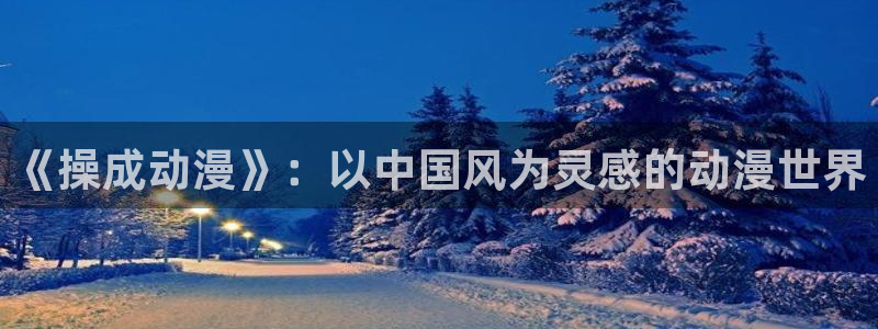 新新漫画漫画分类：《操成动漫》：以中国风为灵感的动漫世界