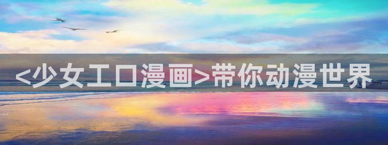 新新漫画网站入口：<少女工口漫画>带你动漫世界